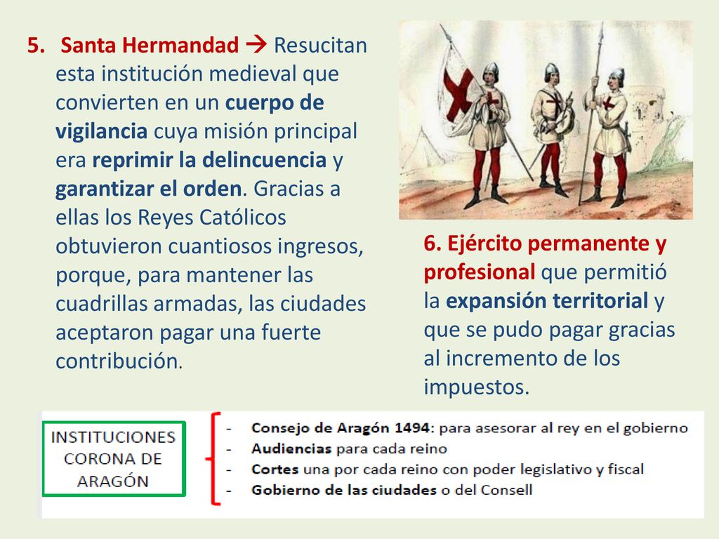 Santa Hermandad  Resucitan esta institución medieval que convierten en un cuerpo de vigilancia cuya misión principal era reprimir la delincuencia y garantizar el orden. Gracias a ellas los Reyes Católicos obtuvieron cuantiosos ingresos, porque, para mantener las cuadrillas armadas, las ciudades aceptaron pagar una fuerte contribución.