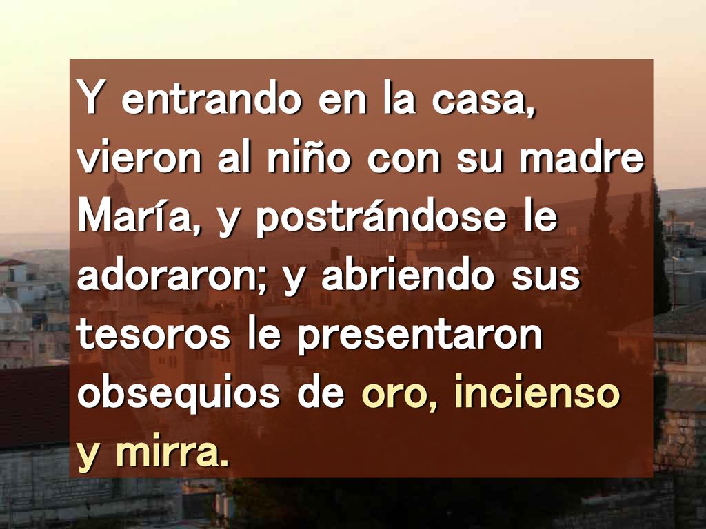 Y entrando en la casa, vieron al niño con su madre María, y postrándose le adoraron; y abriendo sus tesoros le presentaron obsequios de oro, incienso y mirra.