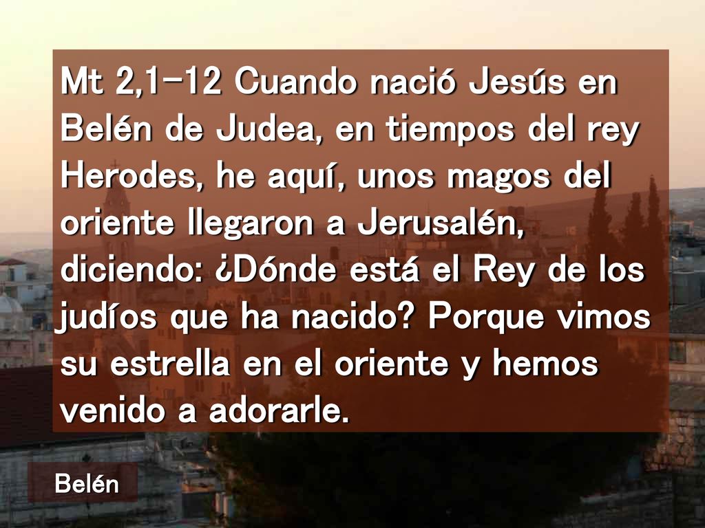 Mt 2,1-12 Cuando nació Jesús en Belén de Judea, en tiempos del rey Herodes, he aquí, unos magos del oriente llegaron a Jerusalén, diciendo: ¿Dónde está el Rey de los judíos que ha nacido Porque vimos su estrella en el oriente y hemos venido a adorarle.