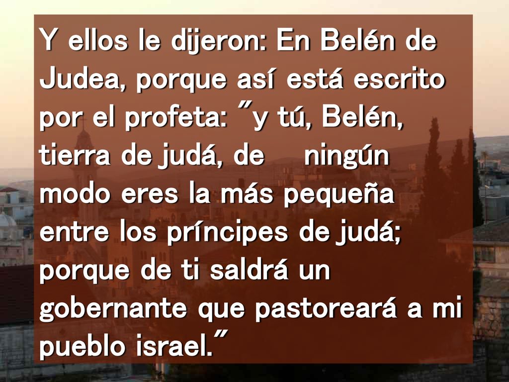 Y ellos le dijeron: En Belén de Judea, porque así está escrito por el profeta: y tú, Belén, tierra de judá, de ningún modo eres la más pequeña entre los príncipes de judá; porque de ti saldrá un gobernante que pastoreará a mi pueblo israel.