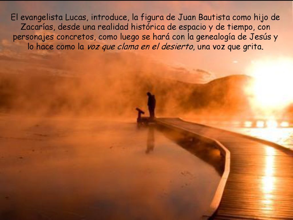 El evangelista Lucas, introduce, la figura de Juan Bautista como hijo de Zacarías, desde una realidad histórica de espacio y de tiempo, con personajes concretos, como luego se hará con la genealogía de Jesús y lo hace como la voz que clama en el desierto, una voz que grita.