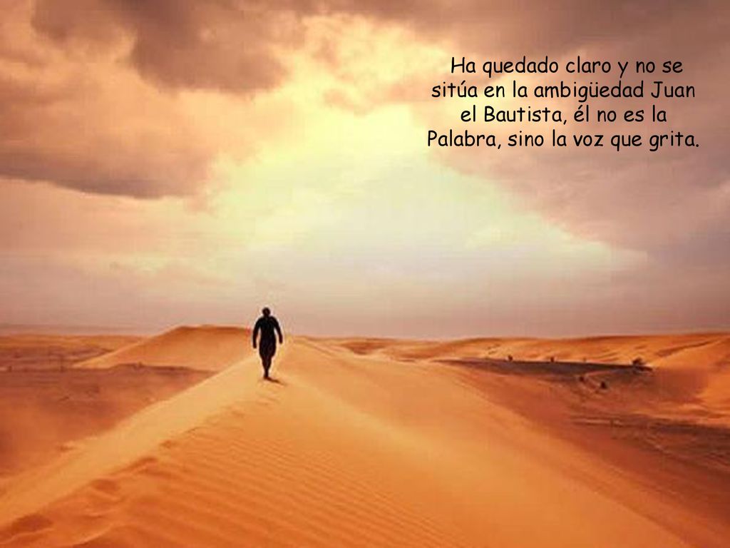Ha quedado claro y no se sitúa en la ambigüedad Juan el Bautista, él no es la Palabra, sino la voz que grita.
