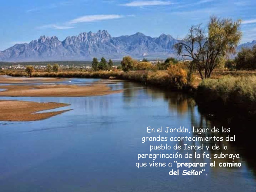 En el Jordán, lugar de los grandes acontecimientos del pueblo de Israel y de la peregrinación de la fe, subraya que viene a preparar el camino del Señor .