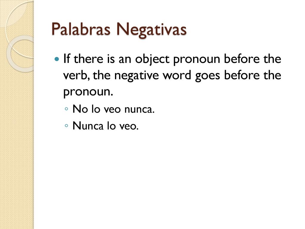 Palabras Negativas If there is an object pronoun before the verb, the negative word goes before the pronoun.