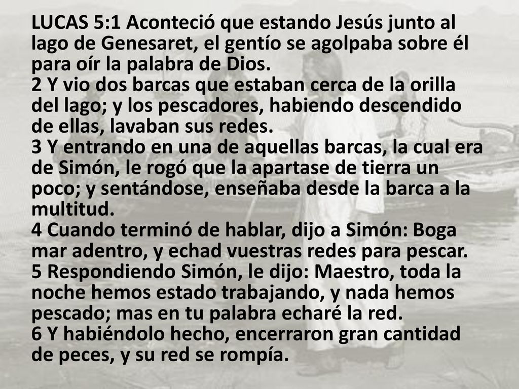 LUCAS 5:1 Aconteció que estando Jesús junto al lago de Genesaret, el gentío se agolpaba sobre él para oír la palabra de Dios. 2 Y vio dos barcas que estaban cerca de la orilla del lago; y los pescadores, habiendo descendido de ellas, lavaban sus redes. 3 Y entrando en una de aquellas barcas, la cual era de Simón, le rogó que la apartase de tierra un poco; y sentándose, enseñaba desde la barca a la multitud.