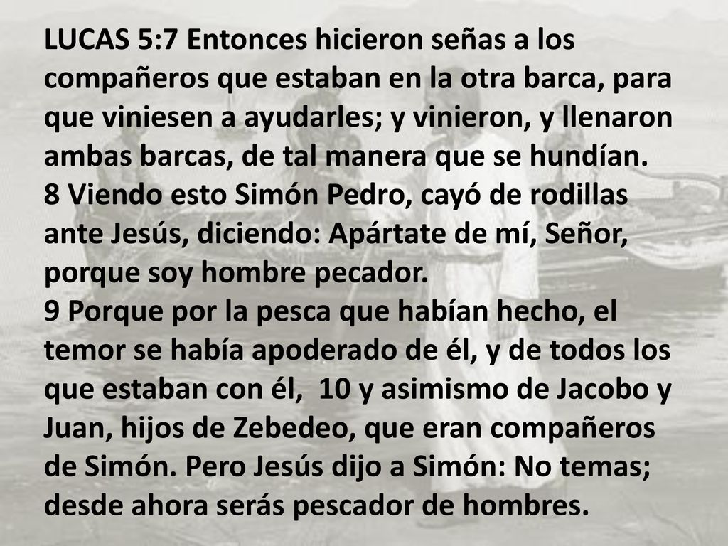 LUCAS 5:7 Entonces hicieron señas a los compañeros que estaban en la otra barca, para que viniesen a ayudarles; y vinieron, y llenaron ambas barcas, de tal manera que se hundían. 8 Viendo esto Simón Pedro, cayó de rodillas ante Jesús, diciendo: Apártate de mí, Señor, porque soy hombre pecador. 9 Porque por la pesca que habían hecho, el temor se había apoderado de él, y de todos los que estaban con él, 10 y asimismo de Jacobo y Juan, hijos de Zebedeo, que eran compañeros de Simón.