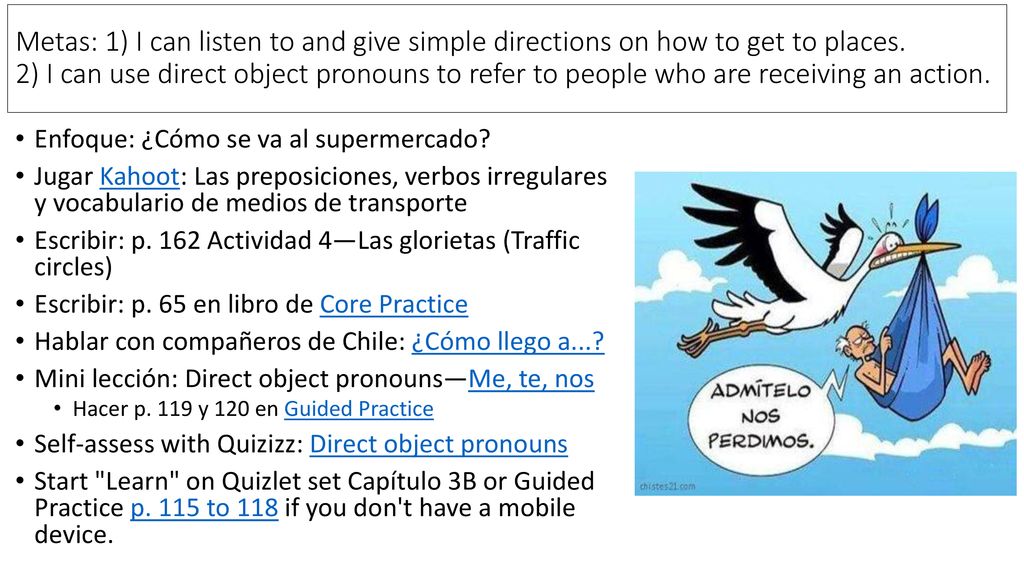 Metas: 1) I can listen to and give simple directions on how to get to places. 2) I can use direct object pronouns to refer to people who are receiving an action.