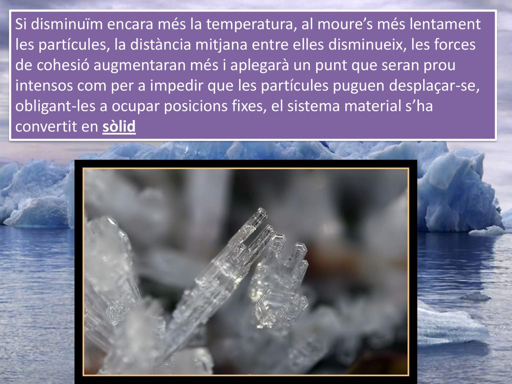 Si disminuïm encara més la temperatura, al moure’s més lentament les partícules, la distància mitjana entre elles disminueix, les forces de cohesió augmentaran més i aplegarà un punt que seran prou intensos com per a impedir que les partícules puguen desplaçar-se, obligant-les a ocupar posicions fixes, el sistema material s’ha convertit en sòlid