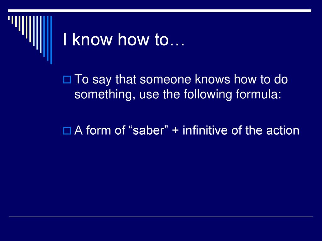 I know how to… To say that someone knows how to do something, use the following formula: A form of saber + infinitive of the action.