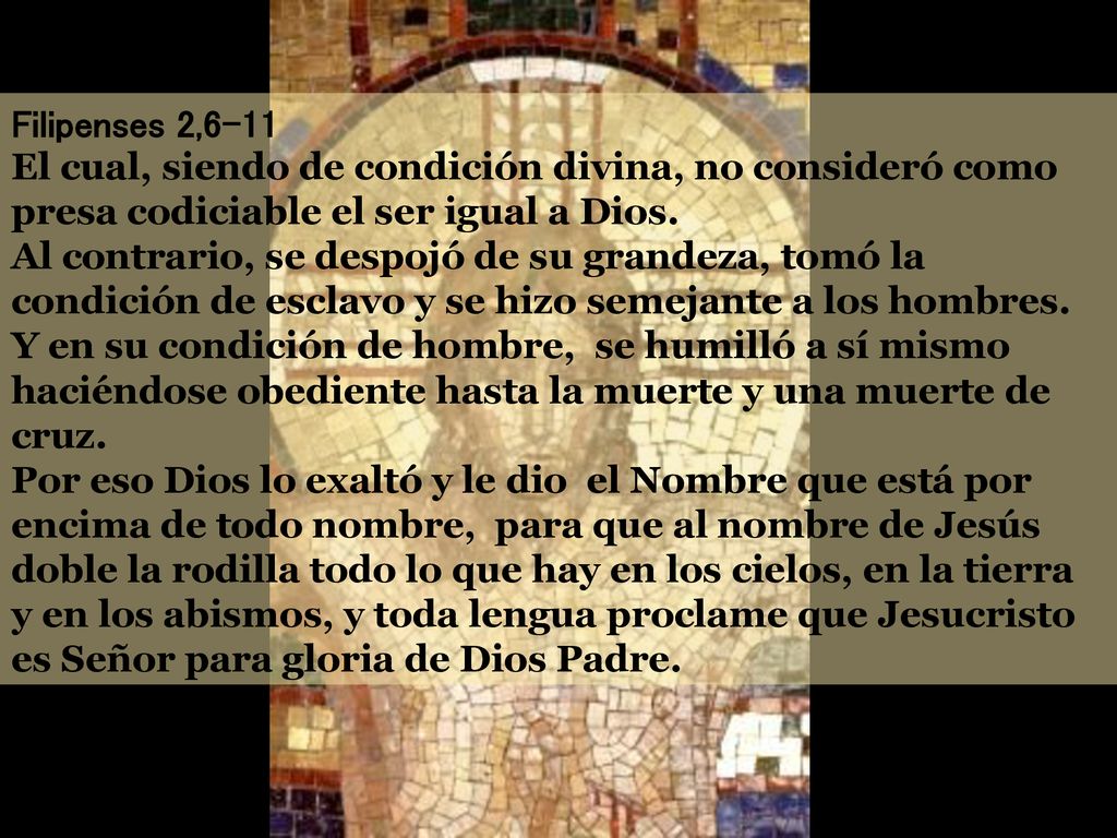 Filipenses 2,6-11 El cual, siendo de condición divina, no consideró como presa codiciable el ser igual a Dios. Al contrario, se despojó de su grandeza, tomó la condición de esclavo y se hizo semejante a los hombres. Y en su condición de hombre, se humilló a sí mismo haciéndose obediente hasta la muerte y una muerte de cruz.