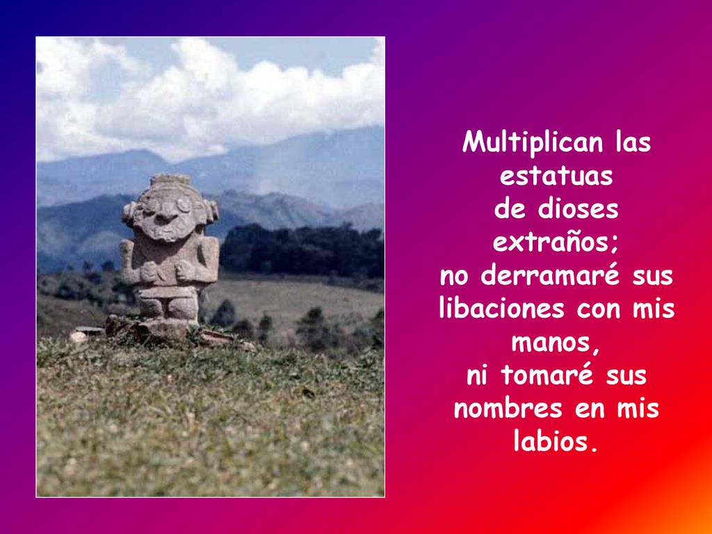 Multiplican las estatuas de dioses extraños; no derramaré sus libaciones con mis manos, ni tomaré sus nombres en mis labios.