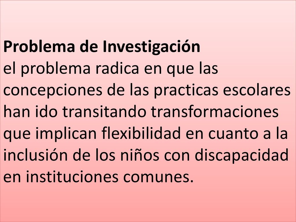 Problema de Investigación el problema radica en que las concepciones de las practicas escolares han ido transitando transformaciones que implican flexibilidad en cuanto a la inclusión de los niños con discapacidad en instituciones comunes.