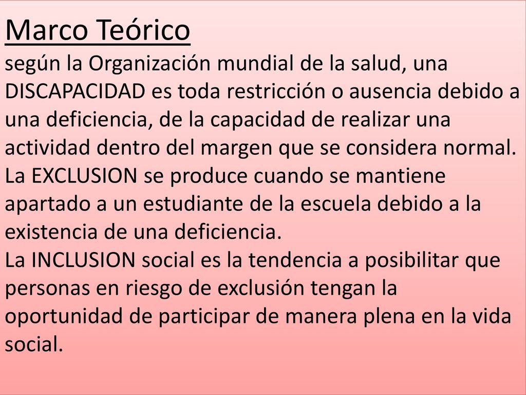 Marco Teórico según la Organización mundial de la salud, una DISCAPACIDAD es toda restricción o ausencia debido a una deficiencia, de la capacidad de realizar una actividad dentro del margen que se considera normal.