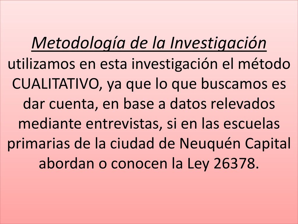 Metodología de la Investigación utilizamos en esta investigación el método CUALITATIVO, ya que lo que buscamos es dar cuenta, en base a datos relevados mediante entrevistas, si en las escuelas primarias de la ciudad de Neuquén Capital abordan o conocen la Ley