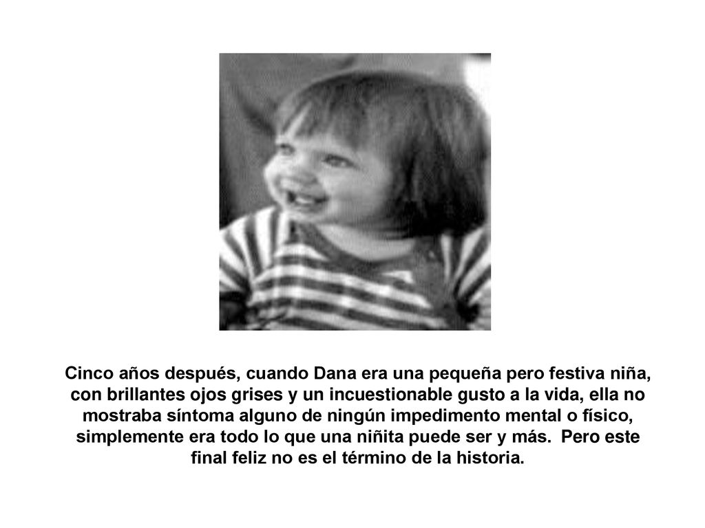 Cinco años después, cuando Dana era una pequeña pero festiva niña, con brillantes ojos grises y un incuestionable gusto a la vida, ella no mostraba síntoma alguno de ningún impedimento mental o físico, simplemente era todo lo que una niñita puede ser y más. Pero este final feliz no es el término de la historia.