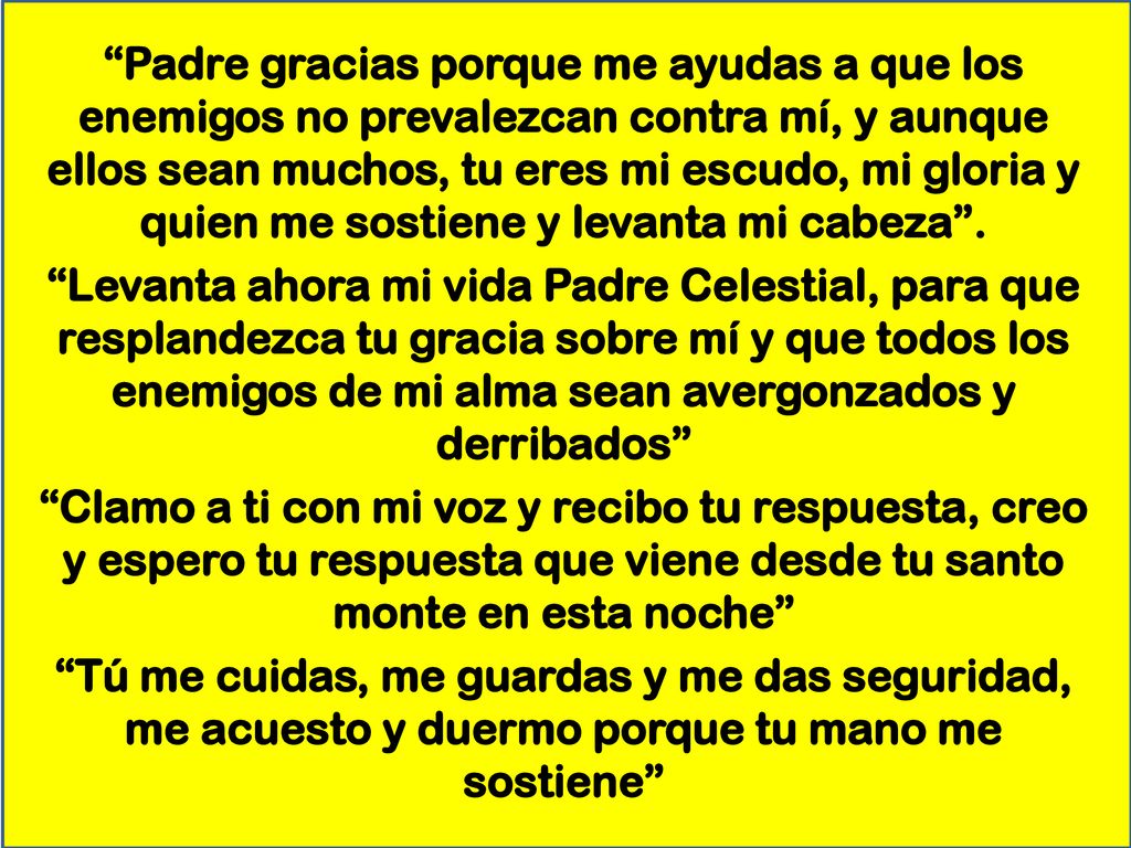 Padre gracias porque me ayudas a que los enemigos no prevalezcan contra mí, y aunque ellos sean muchos, tu eres mi escudo, mi gloria y quien me sostiene y levanta mi cabeza .
