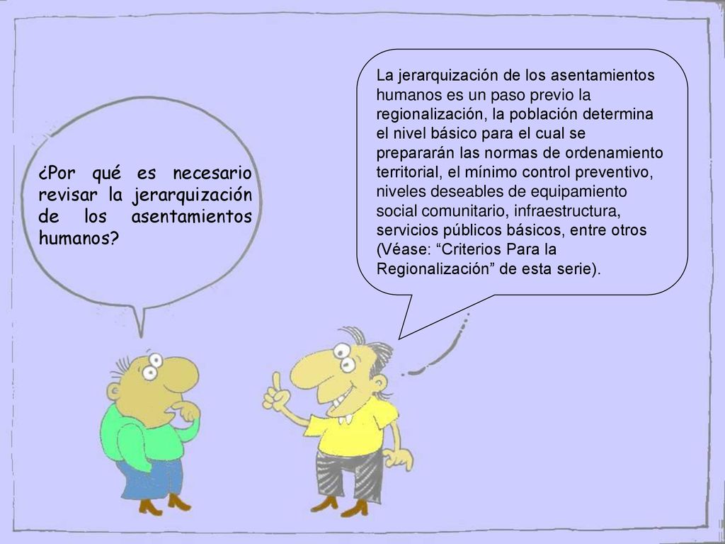 La jerarquización de los asentamientos humanos es un paso previo la regionalización, la población determina el nivel básico para el cual se prepararán las normas de ordenamiento territorial, el mínimo control preventivo, niveles deseables de equipamiento social comunitario, infraestructura, servicios públicos básicos, entre otros (Véase: Criterios Para la Regionalización de esta serie).