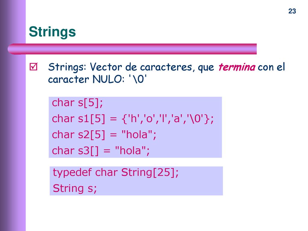 Strings Strings: Vector de caracteres, que termina con el caracter NULO: \0 char s[5]; char s1[5] = { h , o , l , a , \0 };