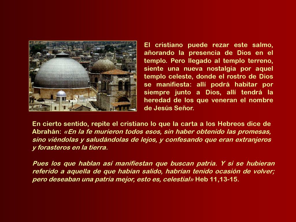 El cristiano puede rezar este salmo, añorando la presencia de Dios en el templo. Pero llegado al templo terreno, siente una nueva nostalgia por aquel templo celeste, donde el rostro de Dios se manifiesta: allí podrá habitar por siempre junto a Dios, allí tendrá la heredad de los que veneran el nombre de Jesús Señor.