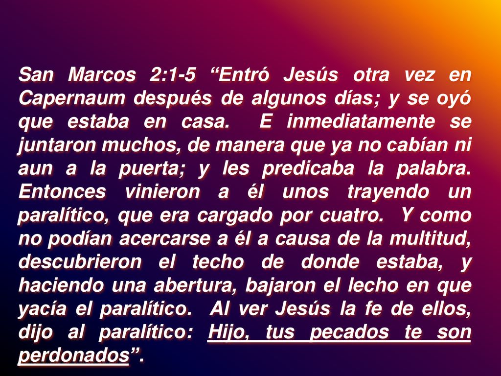 San Marcos 2:1-5 Entró Jesús otra vez en Capernaum después de algunos días; y se oyó que estaba en casa.