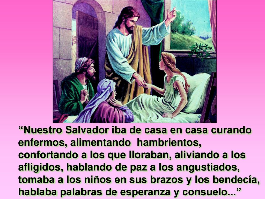 Nuestro Salvador iba de casa en casa curando enfermos, alimentando hambrientos, confortando a los que lloraban, aliviando a los afligidos, hablando de paz a los angustiados, tomaba a los niños en sus brazos y los bendecía, hablaba palabras de esperanza y consuelo...