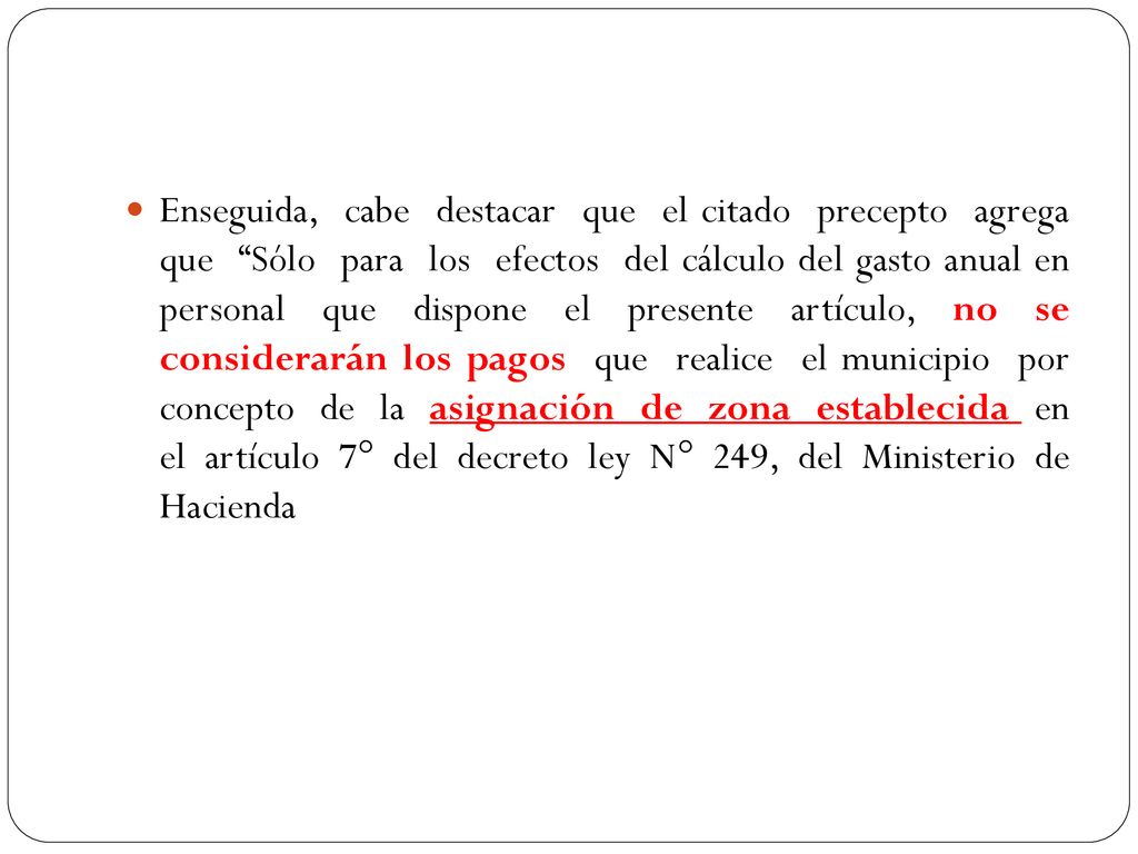 Enseguida, cabe destacar que el citado precepto agrega que Sólo para los efectos del cálculo del gasto anual en personal que dispone el presente artículo, no se considerarán los pagos que realice el municipio por concepto de la asignación de zona establecida en el artículo 7° del decreto ley N° 249, del Ministerio de Hacienda