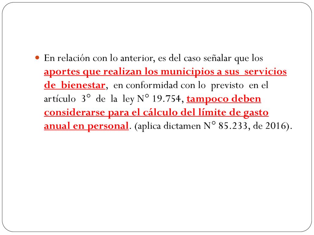 En relación con lo anterior, es del caso señalar que los aportes que realizan los municipios a sus servicios de bienestar, en conformidad con lo previsto en el artículo 3° de la ley N° , tampoco deben considerarse para el cálculo del límite de gasto anual en personal.