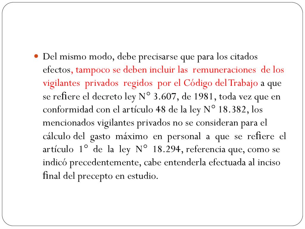 Del mismo modo, debe precisarse que para los citados efectos, tampoco se deben incluir las remuneraciones de los vigilantes privados regidos por el Código del Trabajo a que se reﬁere el decreto ley N° 3.607, de 1981, toda vez que en conformidad con el artículo 48 de la ley N° , los mencionados vigilantes privados no se consideran para el cálculo del gasto máximo en personal a que se reﬁere el artículo 1° de la ley N° , referencia que, como se indicó precedentemente, cabe entenderla efectuada al inciso ﬁnal del precepto en estudio.