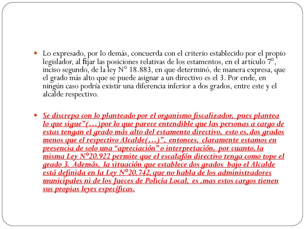 Lo expresado, por lo demás, concuerda con el criterio establecido por el propio legislador, al ﬁjar las posiciones relativas de los estamentos, en el artículo 7°, inciso segundo, de la ley N° , en que determinó, de manera expresa, que el grado más alto que se puede asignar a un directivo es el 3. Por ende, en ningún caso podría existir una diferencia inferior a dos grados, entre este y el alcalde respectivo.