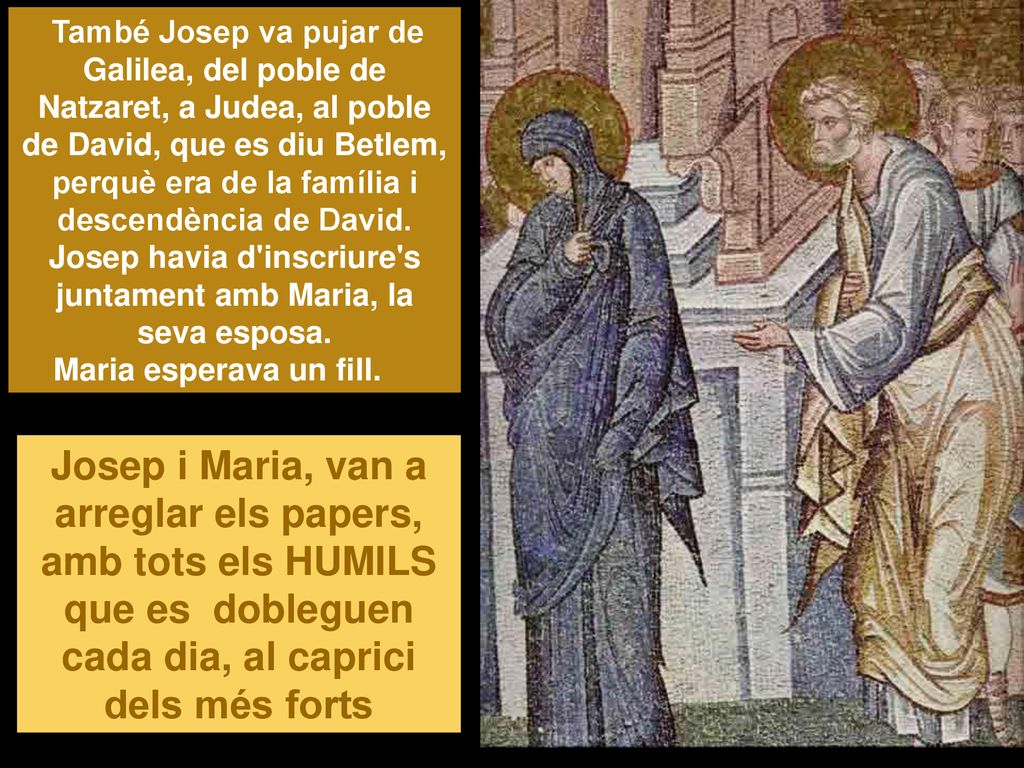 També Josep va pujar de Galilea, del poble de Natzaret, a Judea, al poble de David, que es diu Betlem, perquè era de la família i descendència de David. Josep havia d inscriure s juntament amb Maria, la seva esposa. Maria esperava un fill.