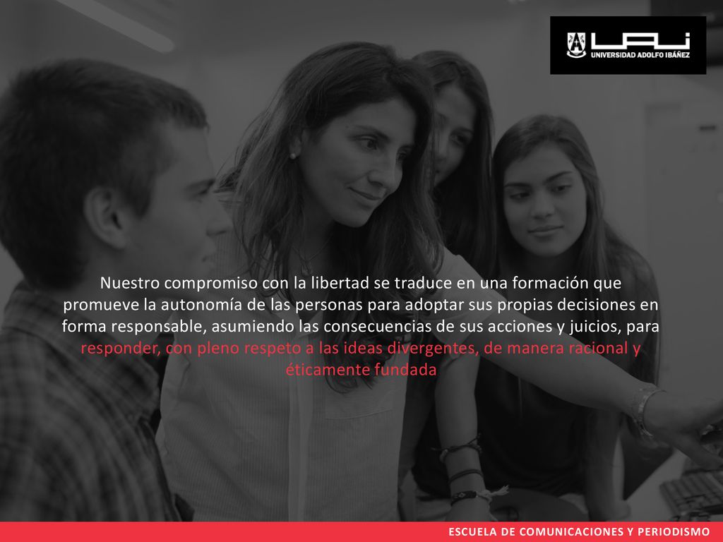 Nuestro compromiso con la libertad se traduce en una formación que promueve la autonomía de las personas para adoptar sus propias decisiones en forma responsable, asumiendo las consecuencias de sus acciones y juicios, para responder, con pleno respeto a las ideas divergentes, de manera racional y éticamente fundada