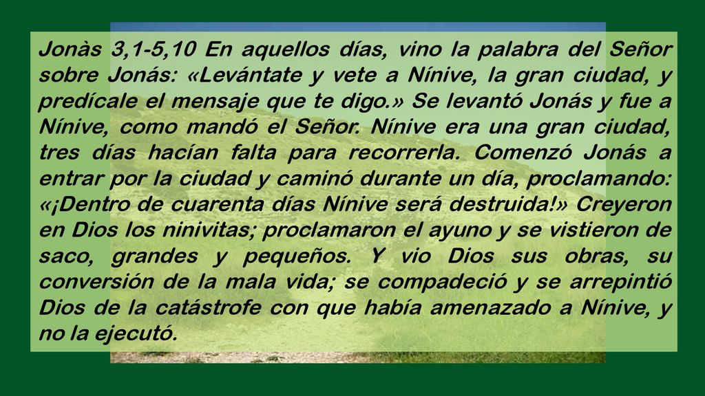 Jonàs 3,1-5,10 En aquellos días, vino la palabra del Señor sobre Jonás: «Levántate y vete a Nínive, la gran ciudad, y predícale el mensaje que te digo.» Se levantó Jonás y fue a Nínive, como mandó el Señor.