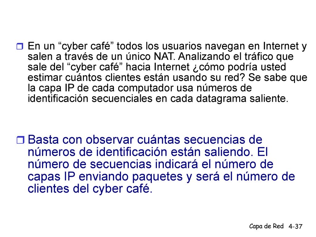 En un cyber café todos los usuarios navegan en Internet y salen a través de un único NAT. Analizando el tráfico que sale del cyber café hacia Internet ¿cómo podría usted estimar cuántos clientes están usando su red Se sabe que la capa IP de cada computador usa números de identificación secuenciales en cada datagrama saliente.