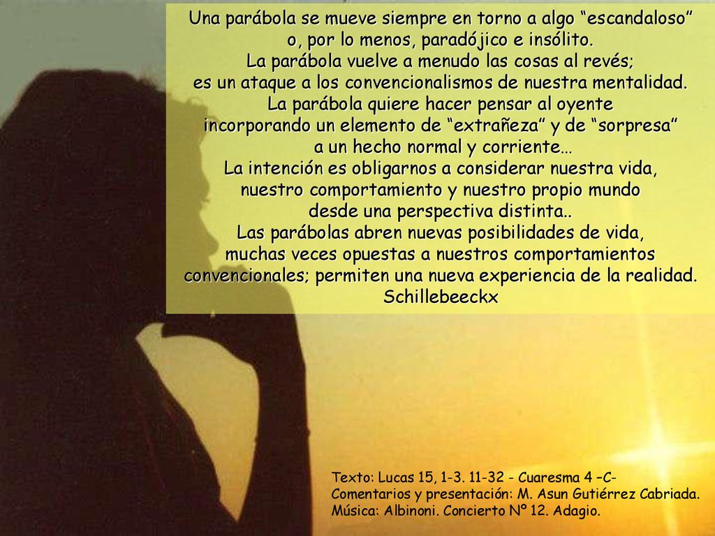 Una parábola se mueve siempre en torno a algo escandaloso o, por lo menos, paradójico e insólito. La parábola vuelve a menudo las cosas al revés; es un ataque a los convencionalismos de nuestra mentalidad. La parábola quiere hacer pensar al oyente incorporando un elemento de extrañeza y de sorpresa a un hecho normal y corriente… La intención es obligarnos a considerar nuestra vida, nuestro comportamiento y nuestro propio mundo desde una perspectiva distinta.. Las parábolas abren nuevas posibilidades de vida, muchas veces opuestas a nuestros comportamientos convencionales; permiten una nueva experiencia de la realidad. Schillebeeckx