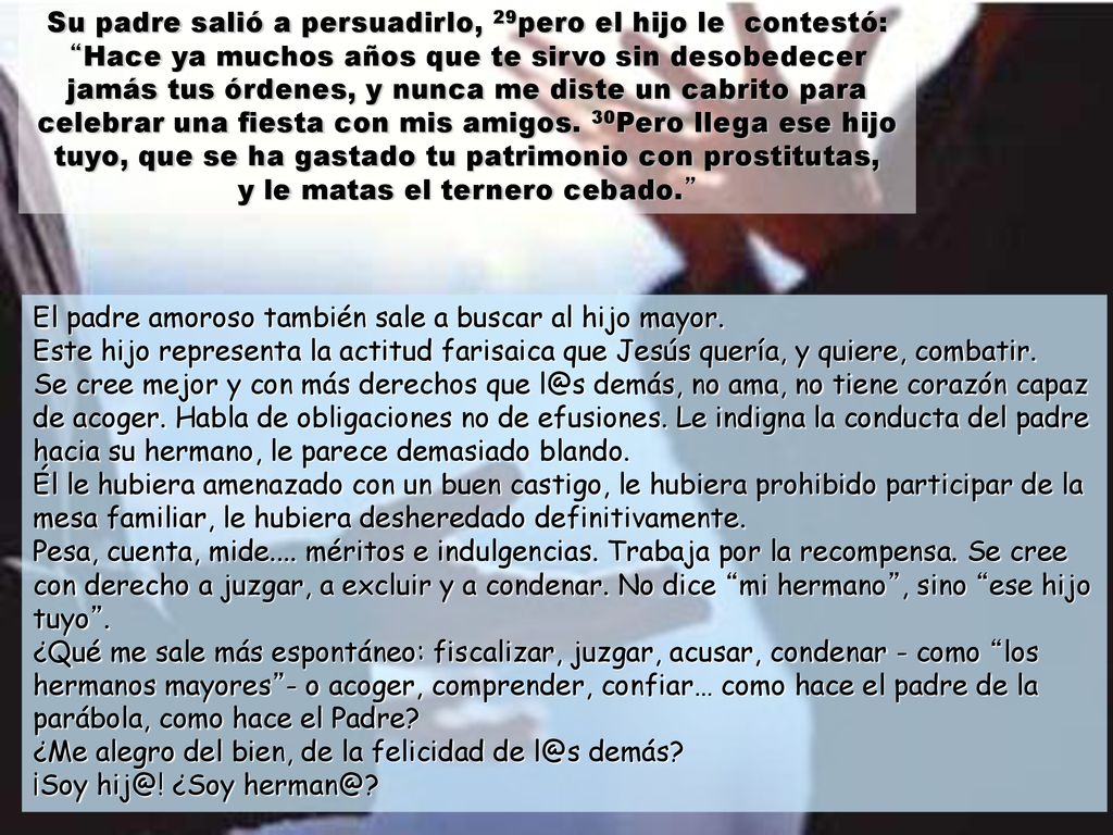 Su padre salió a persuadirlo, 29pero el hijo le contestó: Hace ya muchos años que te sirvo sin desobedecer jamás tus órdenes, y nunca me diste un cabrito para celebrar una fiesta con mis amigos. 30Pero llega ese hijo tuyo, que se ha gastado tu patrimonio con prostitutas, y le matas el ternero cebado.