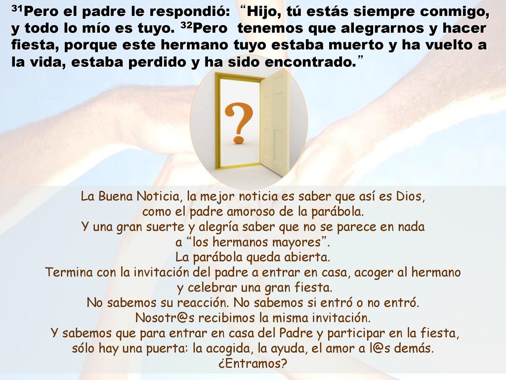 31Pero el padre le respondió: Hijo, tú estás siempre conmigo, y todo lo mío es tuyo. 32Pero tenemos que alegrarnos y hacer fiesta, porque este hermano tuyo estaba muerto y ha vuelto a la vida, estaba perdido y ha sido encontrado.