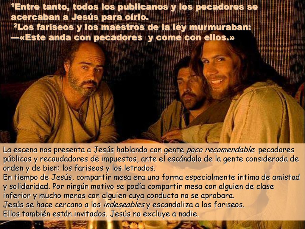 1Entre tanto, todos los publicanos y los pecadores se acercaban a Jesús para oírlo. 2Los fariseos y los maestros de la ley murmuraban: —«Este anda con pecadores y come con ellos.»