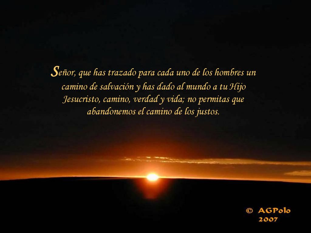 Señor, que has trazado para cada uno de los hombres un camino de salvación y has dado al mundo a tu Hijo Jesucristo, camino, verdad y vida; no permitas que abandonemos el camino de los justos.