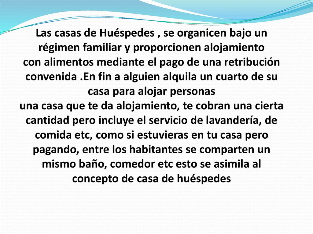 Las casas de Huéspedes , se organicen bajo un régimen familiar y proporcionen alojamiento con alimentos mediante el pago de una retribución convenida .En fin a alguien alquila un cuarto de su casa para alojar personas