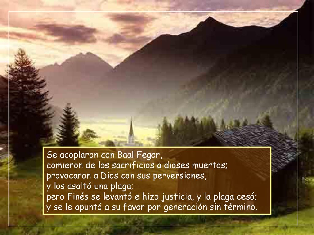 Se acoplaron con Baal Fegor, comieron de los sacrificios a dioses muertos; provocaron a Dios con sus perversiones, y los asaltó una plaga; pero Finés se levantó e hizo justicia, y la plaga cesó; y se le apuntó a su favor por generación sin término.
