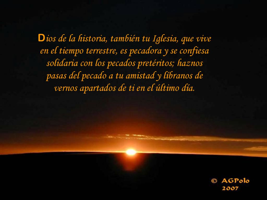 Dios de la historia, también tu Iglesia, que vive en el tiempo terrestre, es pecadora y se confiesa solidaria con los pecados pretéritos; haznos pasas del pecado a tu amistad y líbranos de vernos apartados de ti en el último día.