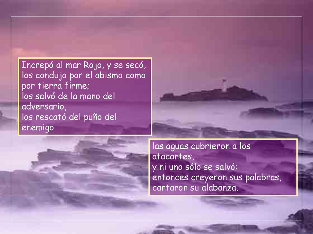 Increpó al mar Rojo, y se secó, los condujo por el abismo como por tierra firme; los salvó de la mano del adversario, los rescató del puño del enemigo