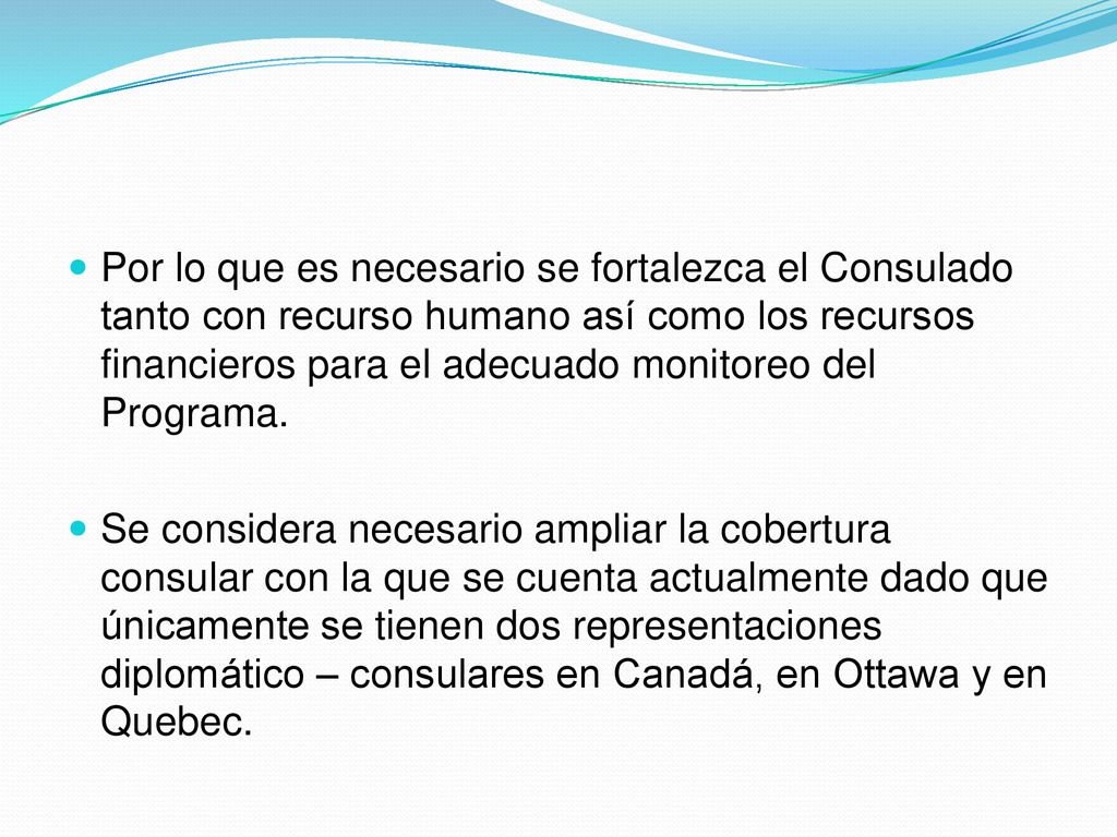 Por lo que es necesario se fortalezca el Consulado tanto con recurso humano así como los recursos financieros para el adecuado monitoreo del Programa.