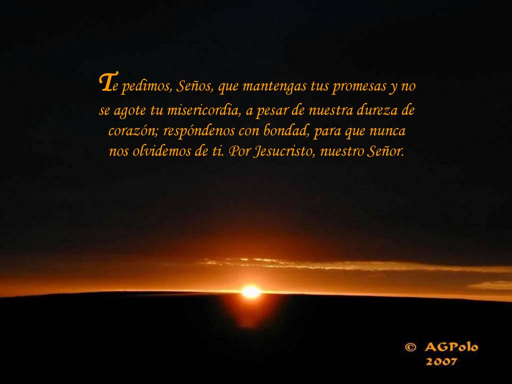 Te pedimos, Seños, que mantengas tus promesas y no se agote tu misericordia, a pesar de nuestra dureza de corazón; respóndenos con bondad, para que nunca nos olvidemos de ti.
