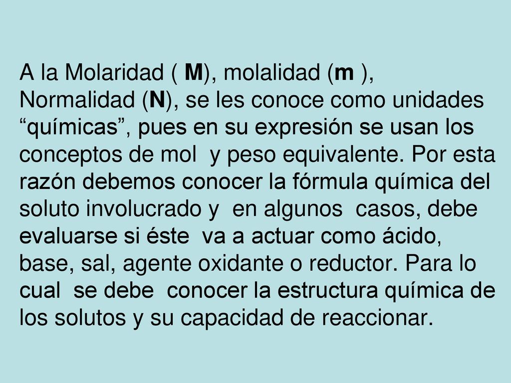 A la Molaridad ( M), molalidad (m ), Normalidad (N), se les conoce como unidades químicas , pues en su expresión se usan los conceptos de mol y peso equivalente.