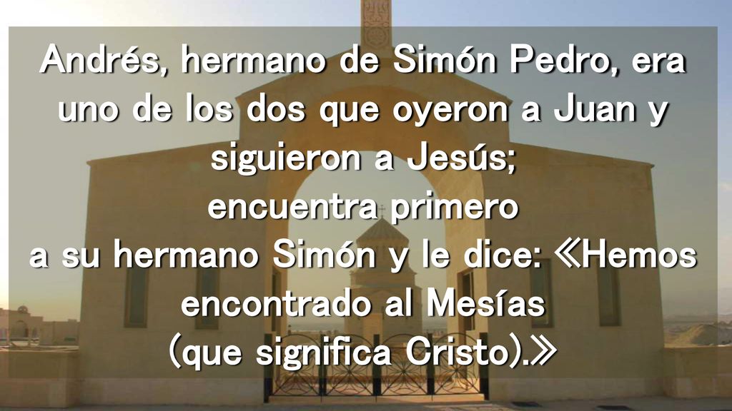 Andrés, hermano de Simón Pedro, era uno de los dos que oyeron a Juan y siguieron a Jesús; encuentra primero a su hermano Simón y le dice: «Hemos encontrado al Mesías (que significa Cristo).»