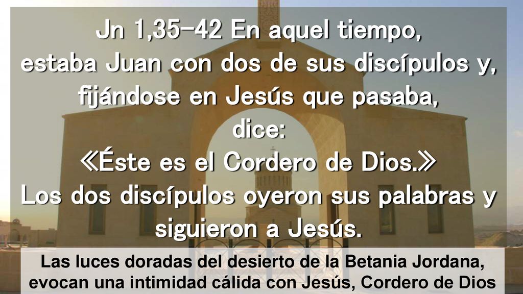 Jn 1,35-42 En aquel tiempo, estaba Juan con dos de sus discípulos y, fijándose en Jesús que pasaba, dice: «Éste es el Cordero de Dios.» Los dos discípulos oyeron sus palabras y siguieron a Jesús.
