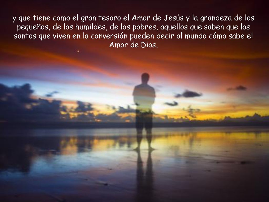 y que tiene como el gran tesoro el Amor de Jesús y la grandeza de los pequeños, de los humildes, de los pobres, aquellos que saben que los santos que viven en la conversión pueden decir al mundo cómo sabe el Amor de Dios.