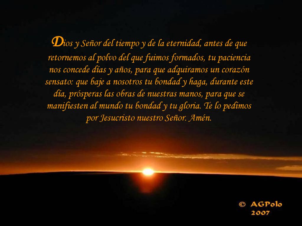 Dios y Señor del tiempo y de la eternidad, antes de que retornemos al polvo del que fuimos formados, tu paciencia nos concede días y años, para que adquiramos un corazón sensato: que baje a nosotros tu bondad y haga, durante este día, prósperas las obras de nuestras manos, para que se manifiesten al mundo tu bondad y tu gloria.