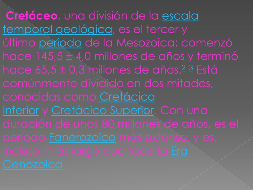 Cretáceo, una división de la escala temporal geológica, es el tercer y último período de la Mesozoica; comenzó hace 145,5 ± 4,0 millones de años y terminó hace 65,5 ± 0,3 millones de años.2 3 Está comúnmente dividido en dos mitades, conocidas como Cretácico Inferior y Cretácico Superior.